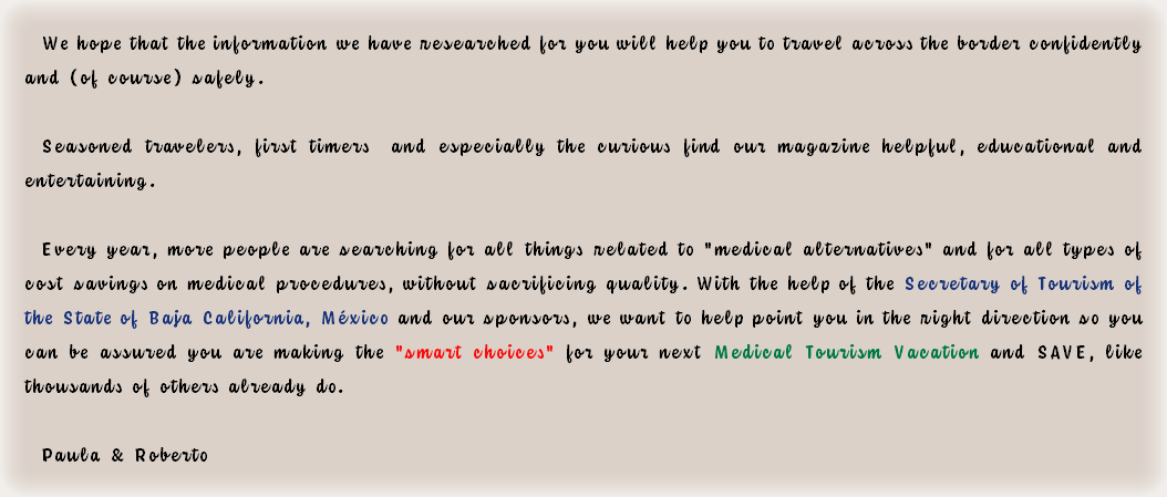 We hope that the information we have researched for you will help you to travel across the border confidently and (of course) safely. Seasoned travelers, first timers and especially the curious find our magazine helpful, educational and entertaining. Every year, more people are searching for all things related to "medical alternatives" and for all types of cost savings on medical procedures, without sacrificing quality. With the help of the Secretary of Tourism of the State of Baja California, México and our sponsors, we want to help point you in the right direction so you can be assured you are making the "smart choices" for your next Medical Tourism Vacation and SAVE, like thousands of others already do. Paula & Roberto